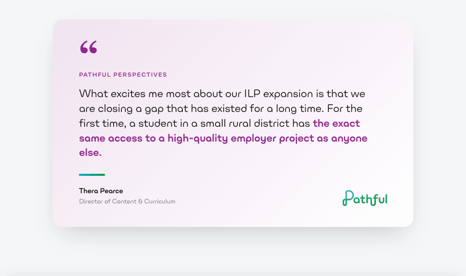Pathful Perspectives quote from Thera Pearce, Director of Content & Curriculum: What excites me most about our ILP expansion is that we are closing a gap that has existed for a long time. For the first time, a student in a small rural district has the exact same access to a high-quality employer project as anyone else.