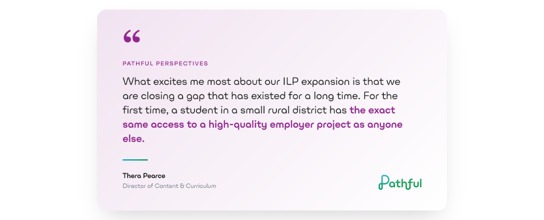 Quote from Thera Pearce, Director of Content and Curriculum at Pathful: what excites me most about our ILP expansion is that we are closing a gap that has existed for a long time. For the first time, a student in a small rural district has the exact same access to a high-quality employer project as anyone else.
